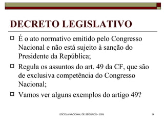 DECRETO LEGISLATIVO É o ato normativo emitido pelo Congresso Nacional e não está sujeito à sanção do Presidente da República; Regula os assuntos do art. 49 da CF, que são de exclusiva competência do Congresso Nacional; Vamos ver alguns exemplos do artigo 49? 