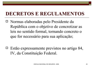 DECRETOS E REGULAMENTOS Normas elaboradas pelo Presidente da República com o objetivo de concretizar as leis no sentido formal, tornando concreto o que for necessário para sua aplicação; Estão expressamente previstos no artigo 84, IV, da Constituição Federal. 