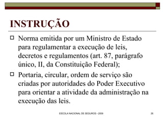 INSTRUÇÃO Norma emitida por um Ministro de Estado para regulamentar a execução de leis, decretos e regulamentos (art. 87, parágrafo único, II, da Constituição Federal); Portaria, circular, ordem de serviço são criadas por autoridades do Poder Executivo para orientar a atividade da administração na execução das leis. 