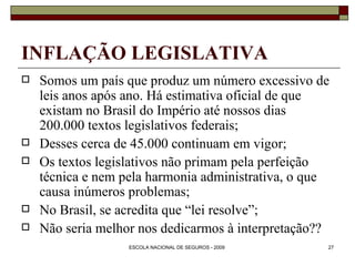 INFLAÇÃO LEGISLATIVA Somos um país que produz um número excessivo de leis anos após ano. Há estimativa oficial de que existam no Brasil do Império até nossos dias 200.000 textos legislativos federais; Desses cerca de 45.000 continuam em vigor; Os textos legislativos não primam pela perfeição técnica e nem pela harmonia administrativa, o que causa inúmeros problemas; No Brasil, se acredita que “lei resolve”; Não seria melhor nos dedicarmos à interpretação?? 