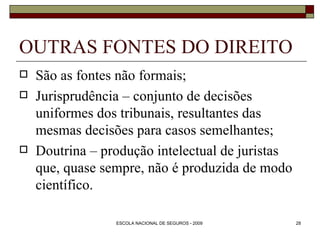 OUTRAS FONTES DO DIREITO São as fontes não formais; Jurisprudência – conjunto de decisões uniformes dos tribunais, resultantes das mesmas decisões para casos semelhantes; Doutrina – produção intelectual de juristas que, quase sempre, não é produzida de modo científico.  