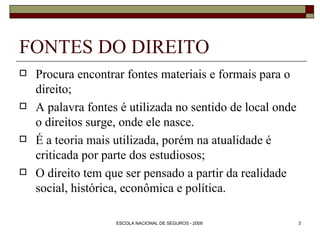 FONTES DO DIREITO Procura encontrar fontes materiais e formais para o direito; A palavra fontes é utilizada no sentido de local onde o direitos surge, onde ele nasce. É a teoria mais utilizada, porém na atualidade é criticada por parte dos estudiosos; O direito tem que ser pensado a partir da realidade social, histórica, econômica e política. 