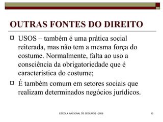 OUTRAS FONTES DO DIREITO USOS – também é uma prática social reiterada, mas não tem a mesma força do costume. Normalmente, falta ao uso a consciência da obrigatoriedade que é característica do costume; É também comum em setores sociais que realizam determinados negócios jurídicos. 
