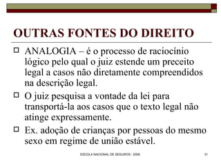 OUTRAS FONTES DO DIREITO ANALOGIA – é o processo de raciocínio lógico pelo qual o juiz estende um preceito legal a casos não diretamente compreendidos na descrição legal.  O juiz pesquisa a vontade da lei para transportá-la aos casos que o texto legal não atinge expressamente. Ex. adoção de crianças por pessoas do mesmo sexo em regime de união estável. 