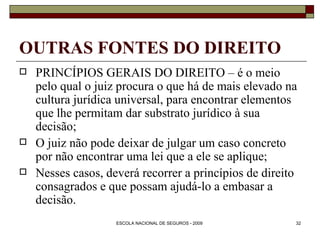 OUTRAS FONTES DO DIREITO PRINCÍPIOS GERAIS DO DIREITO – é o meio pelo qual o juiz procura o que há de mais elevado na cultura jurídica universal, para encontrar elementos que lhe permitam dar substrato jurídico à sua decisão; O juiz não pode deixar de julgar um caso concreto por não encontrar uma lei que a ele se aplique; Nesses casos, deverá recorrer a princípios de direito consagrados e que possam ajudá-lo a embasar a decisão. 