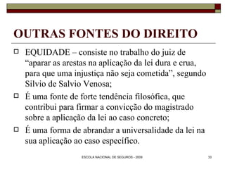 OUTRAS FONTES DO DIREITO EQUIDADE – consiste no trabalho do juiz de “aparar as arestas na aplicação da lei dura e crua, para que uma injustiça não seja cometida”, segundo Silvio de Salvio Venosa; É uma fonte de forte tendência filosófica, que contribui para firmar a convicção do magistrado sobre a aplicação da lei ao caso concreto; É uma forma de abrandar a universalidade da lei na sua aplicação ao caso específico. 