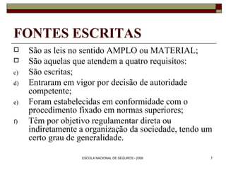 FONTES ESCRITAS São as leis no sentido AMPLO ou MATERIAL; São aquelas que atendem a quatro requisitos: São escritas; Entraram em vigor por decisão de autoridade competente; Foram estabelecidas em conformidade com o procedimento fixado em normas superiores; Têm por objetivo regulamentar direta ou indiretamente a organização da sociedade, tendo um certo grau de generalidade. 