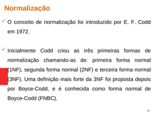 13
Normalização
 O conceito de normalização foi introduzido por E. F. Codd
em 1972.
 Inicialmente Codd criou as três primeiras formas de
normalização chamando-as de: primeira forma normal
(1NF), segunda forma normal (2NF) e terceira forma normal
(3NF). Uma definição mais forte da 3NF foi proposta depois
por Boyce-Codd, e é conhecida como forma normal de
Boyce-Codd (FNBC).
 