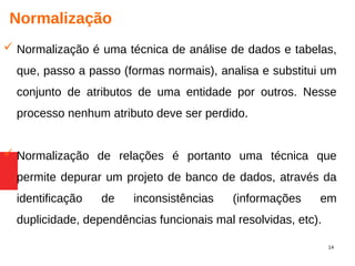 14
Normalização
 Normalização é uma técnica de análise de dados e tabelas,
que, passo a passo (formas normais), analisa e substitui um
conjunto de atributos de uma entidade por outros. Nesse
processo nenhum atributo deve ser perdido.
 Normalização de relações é portanto uma técnica que
permite depurar um projeto de banco de dados, através da
identificação de inconsistências (informações em
duplicidade, dependências funcionais mal resolvidas, etc).
 