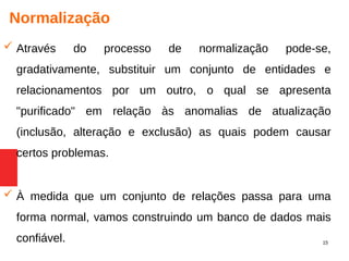 15
Normalização
 Através do processo de normalização pode-se,
gradativamente, substituir um conjunto de entidades e
relacionamentos por um outro, o qual se apresenta
"purificado" em relação às anomalias de atualização
(inclusão, alteração e exclusão) as quais podem causar
certos problemas.
 À medida que um conjunto de relações passa para uma
forma normal, vamos construindo um banco de dados mais
confiável.
 
