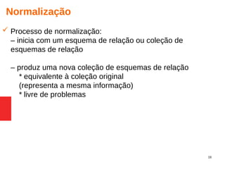 16
Normalização
 Processo de normalização:
– inicia com um esquema de relação ou coleção de
esquemas de relação
– produz uma nova coleção de esquemas de relação
* equivalente à coleção original
(representa a mesma informação)
* livre de problemas
 