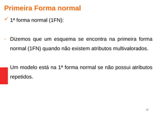 17
Primeira Forma normal
 1ª forma normal (1FN):
- Dizemos que um esquema se encontra na primeira forma
normal (1FN) quando não existem atributos multivalorados.
- Um modelo está na 1ª forma normal se não possui atributos
repetidos.
 