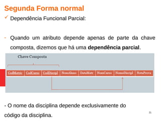 21
Segunda Forma normal
 Dependência Funcional Parcial:
- Quando um atributo depende apenas de parte da chave
composta, dizemos que há uma dependência parcial.
- O nome da disciplina depende exclusivamente do
código da disciplina.
 