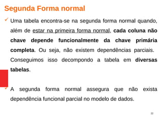 22
Segunda Forma normal
 Uma tabela encontra-se na segunda forma normal quando,
além de estar na primeira forma normal, cada coluna não
chave depende funcionalmente da chave primária
completa. Ou seja, não existem dependências parciais.
Conseguimos isso decompondo a tabela em diversas
tabelas.
 A segunda forma normal assegura que não exista
dependência funcional parcial no modelo de dados.
 