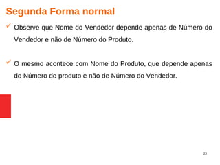 23
Segunda Forma normal
 Observe que Nome do Vendedor depende apenas de Número do
Vendedor e não de Número do Produto.
 O mesmo acontece com Nome do Produto, que depende apenas
do Número do produto e não de Número do Vendedor.
 