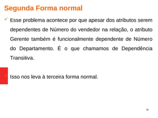 26
Segunda Forma normal
 Esse problema acontece por que apesar dos atributos serem
dependentes de Número do vendedor na relação, o atributo
Gerente também é funcionalmente dependente de Número
do Departamento. É o que chamamos de Dependência
Transitiva.
 Isso nos leva à terceira forma normal.
 