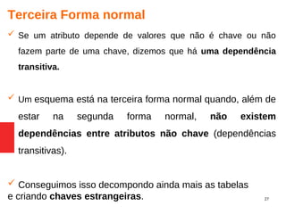 27
Terceira Forma normal
 Se um atributo depende de valores que não é chave ou não
fazem parte de uma chave, dizemos que há uma dependência
transitiva.
 Um esquema está na terceira forma normal quando, além de
estar na segunda forma normal, não existem
dependências entre atributos não chave (dependências
transitivas).
 Conseguimos isso decompondo ainda mais as tabelas
e criando chaves estrangeiras.
 
