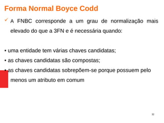 32
Forma Normal Boyce Codd
 A FNBC corresponde a um grau de normalização mais
elevado do que a 3FN e é necessária quando:
• uma entidade tem várias chaves candidatas;
• as chaves candidatas são compostas;
• as chaves candidatas sobrepõem-se porque possuem pelo
menos um atributo em comum
 