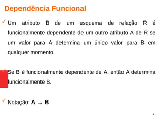 4
Dependência Funcional
 Um atributo B de um esquema de relação R é
funcionalmente dependente de um outro atributo A de R se
um valor para A determina um único valor para B em
qualquer momento.
 Se B é funcionalmente dependente de A, então A determina
funcionalmente B.
 Notação: A → B
 