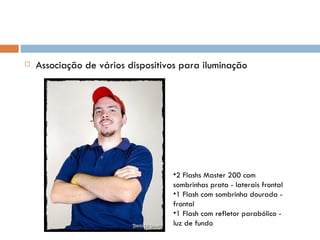    Associação de vários dispositivos para iluminação




                                   •2 Flashs Master 200 com
                                   sombrinhas prata - laterais frontal
                                   •1 Flash com sombrinha dourada -
                                   frontal
                                   •1 Flash com refletor parabólico -
                                   luz de fundo
 