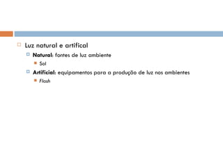    Luz natural e artifical
       Natural: fontes de luz ambiente
           Sol
       Artificial: equipamentos para a produção de luz nos ambientes
           Flash
 