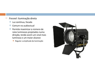    Fresnel: iluminação direta
       Luz contínua, focada
       Comum no audiovisual
       Permite maximizar o número de
        raios luminosos projetados numa
        direção, tendo assim um sinal mais
        luminoso e um maior alcance
           Regular a amplitude da iluminação




                                                9
 