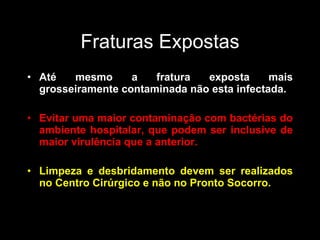 Fraturas Expostas Até mesmo a fratura exposta mais grosseiramente contaminada não esta infectada. Evitar uma maior contaminação com bactérias do ambiente hospitalar, que podem ser inclusive de maior virulência que a anterior. Limpeza e desbridamento devem ser realizados no Centro Cirúrgico e não no Pronto Socorro. 
