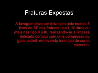 Fraturas Expostas A lavagem deve ser feita com pelo menos 5 litros de SF nas fraturas tipo I, 10 litros ou mais nas tipo II e III, realizando-se a limpeza delicada do foco com uma compressa ou gase estéril, removendo todo tipo de corpo estranho. 