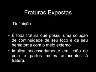 Fraturas Expostas Definição É toda fratura que possui uma solução de continuidade de seu foco e de seu hematoma com o meio externo Implica necessariamente em lesão de pele e partes moles adjacentes à fratura. 