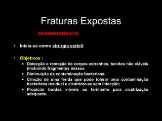 Fraturas Expostas DESBRIDAMENTO: Inicia-se como  cirurgia estéril Objetivos : Detecção e remoção de corpos estranhos, tecidos não viáveis (incluindo fragmentos ósseos  Diminuição da contaminação bacteriana; Criação de uma ferida que pode tolerar uma contaminação bacteriana residual e cicatrizar-se sem infecção; Propiciar bordas viáveis ao ferimento para cicatrização adequada. 
