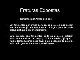 Fraturas Expostas Ferimentos por Armas de Fogo: Em ferimentos por armas de fogo, os projéteis não devem ser removidos, já que a exploração cirúrgica pode ser mais prejudicial que o próprio ferimento. Uma exceção são ferimentos onde os projéteis estejam intra articulares ou no espaço subaracnoideo, já que o fluído destes lugares pode levar a um desgaste do projétil, induzindo graves sinovites e intoxicações. 