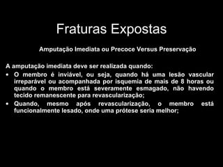 Fraturas Expostas Amputação Imediata ou Precoce Versus Preservação A amputação imediata deve ser realizada quando: O membro é inviável, ou seja, quando há uma lesão vascular irreparável ou acompanhada por isquemia de mais de 8 horas ou quando o membro está severamente esmagado, não havendo tecido remanescente para revascularização; Quando, mesmo após revascularização, o membro está funcionalmente lesado, onde uma prótese seria melhor; 