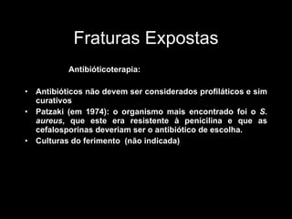 Fraturas Expostas Antibióticoterapia: Antibióticos não devem ser considerados profiláticos e sim curativos Patzaki (em 1974): o organismo mais encontrado foi o  S. aureus , que este era resistente à penicilina e que as cefalosporinas deveriam ser o antibiótico de escolha.  Culturas do ferimento  (não indicada) 