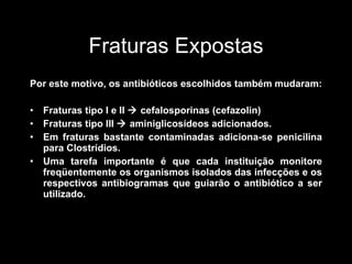 Fraturas Expostas Por este motivo, os antibióticos escolhidos também mudaram: Fraturas tipo I e II    cefalosporinas (cefazolin) Fraturas tipo III    aminiglicosídeos adicionados. Em fraturas bastante contaminadas adiciona-se penicilina para Clostrídios. Uma tarefa importante é que cada instituição monitore freqüentemente os organismos isolados das infecções e os respectivos antibiogramas que guiarão o antibiótico a ser utilizado.  