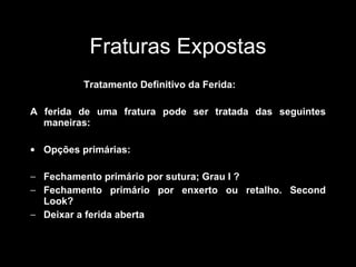 Fraturas Expostas Tratamento Definitivo da Ferida: A ferida de uma fratura pode ser tratada das seguintes maneiras: Opções primárias: Fechamento primário por sutura; Grau I ? Fechamento primário por enxerto ou retalho. Second Look? Deixar a ferida aberta 