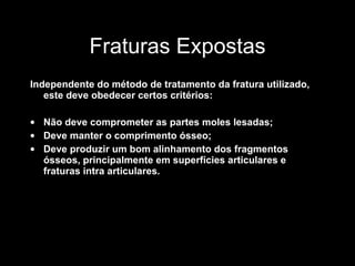 Fraturas Expostas Independente do método de tratamento da fratura utilizado, este deve obedecer certos critérios: Não deve comprometer as partes moles lesadas; Deve manter o comprimento ósseo; Deve produzir um bom alinhamento dos fragmentos ósseos, principalmente em superfícies articulares e fraturas intra articulares. 