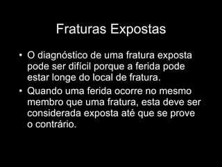 Fraturas Expostas O diagnóstico de uma fratura exposta pode ser difícil porque a ferida pode estar longe do local de fratura. Quando uma ferida ocorre no mesmo membro que uma fratura, esta deve ser considerada exposta até que se prove o contrário. 