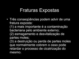 Fraturas Expostas Três conseqüências podem advir de uma fratura exposta: (1) a mais importante é a contaminação bacteriana pelo ambiente externo; (2) esmagamento e desvitalização de partes moles;  (3) a destruição ou perda de partes moles que normalmente cobrem o osso pode retardar o processo de cicatrização do mesmo. 
