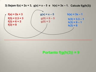 3) Sejam f(x) = 2x + 3, g(x) = x – 5 e h(x) = 3x – 1. Calcule f(g(h(3))


  f(x) = 2x + 3              g(x) = x – 5          h(x) = 3x – 1
  f(3) = 2.3 + 3             g(8) = 8 – 5           h(3) = 3.3 – 1
  f(3) = 6 + 3               g(8) = 3               h(3) = 9 – 1
  f(3) = 9                                          h(3) = 8




                               Portanto f(g(h(3)) = 9
 