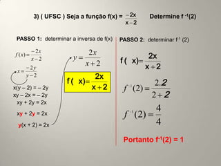 3) ( UFSC ) Seja a função f(x) =    2x     Determine f -1(2)
                                               x 2

 PASSO 1: determinar a inversa de f(x)    PASSO 2: determinar f-1 (2)

            2x                 2x
 f ( x)
                          y                       2x
           x 2
                              x 2          f (x)
                                               1



  x
           2y                                    x 2
          y 2                    2x
                        f (x)
                         1
                                                        2.2
x(y – 2) = – 2y                 x 2                1
                                               f (2)
xy – 2x = – 2y                                         2 2
  xy + 2y = 2x
                                                   1     4
 xy + 2y = 2x                                  f (2)
  y(x + 2) = 2x                                          4
                                               Portanto f-1(2) = 1
 