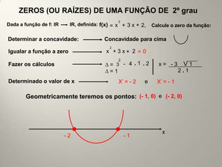 ZEROS (OU RAÍZES) DE UMA FUNÇÃO DE 2º grau
                                               2
Dada a função de f: lR    lR, definida: f(x) = x + 3 x + 2,   Calcule o zero da função:

Determinar a concavidade:                Concavidade para cima
                                           2
Igualar a função a zero                  x +3x+ 2 = 0
                                               2
Fazer os cálculos                          = 3 - 4 .1 .2         x= -3      V1
                                           =1                              2.1
Determinado o valor de x                       X’ = - 2   e     X’ = - 1

        Geometricamente teremos os pontos: (- 1, 0) e (- 2, 0)




                                                                  x
                         -2                        -1
 