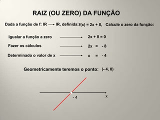 RAIZ (OU ZERO) DA FUNÇÃO
Dada a função de f: lR      lR, definida: f(x) = 2x + 8, Calcule o zero da função:


 Igualar a função a zero                     2x + 8 = 0

 Fazer os cálculos                           2x = - 8

 Determinado o valor de x                    x   = -4


         Geometricamente teremos o ponto: (- 4, 0)




                                     -4                x
 