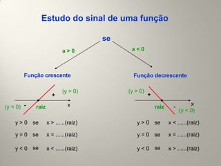Estudo do sinal de uma função

                                      se
                           a>0              a<0



        Função crescente                     Função decrescente

                           (y > 0)         (y > 0)
                     +                               +
                             x                                             x
(y < 0) -   raiz                                         raiz     -
                                                                      (y < 0)

    y > 0 se       x > ......(raiz)           y > 0 se          x < ......(raiz)

    y = 0 se       x = ......(raiz)           y = 0 se          x = ......(raiz)

    y < 0 se       x < ......(raiz)           y < 0 se          x > ......(raiz)
 