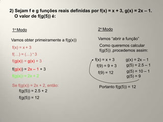 2) Sejam f e g funções reais definidas por f(x) = x + 3, g(x) = 2x – 1.
   O valor de f(g(5)) é:

 1o Modo                                    2o Modo

Vamos obter primeiramente a f(g(x))         Vamos “abrir a função”

 f(x) = x + 3                               Como queremos calcular
                                            f(g(5)) ,procedemos assim:
 f(…) = (…) + 3
 f(g(x)) = g(x) + 3                       f(x) = x + 3     g(x) = 2x – 1
                                           f(9) = 9 + 3    g(5) = 2.5 – 1
 f(g(x)) = 2x – 1 + 3
                                            f(9) = 12      g(5) = 10 – 1
 f(g(x)) = 2x + 2                                          g(5) = 9

 Se f(g(x)) = 2x + 2, então:                Portanto f(g(5)) = 12
     f(g(5)) = 2.5 + 2
     f(g(5)) = 12
 