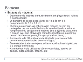 Estacas
 Estacas de madeira:
 Devem ser de madeira dura, resistente, em peças retas, roliças
e descascadas;
 O diâmetro da seção pode variar de 18 a 35 cm e o
comprimento de 5,0 a 8,0 m;
 Durante a cravação, as cabeças das estacas devem ser
protegidas por um anel cilíndrico de aço destinado a evitar o
rompimento ou desgaste da madeira sob a ação do pilão, e se
a estaca tiver que atravessar camadas resistentes, as pontas
devem também ser protegidas por ponteiras de aço;
 Apresenta vida útil praticamente ilimitada quando mantida
permanentemente abaixo do nível d’água;
 Deve receber tratamento para evitar o apodrecimento precoce
e o ataque de insetos;
 As madeiras mais utilizadas são os eucaliptos, peroba do
campo, maçaranduba, aroeira, etc;
http://www.lmsp.ufc.br/arquivos/graduacao/fundacao/apostila/04.pdf
 