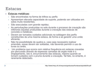 Estacas
 Estacas metálicas:
 São encontradas na forma de trilhos ou perfis
 Apresentam elevada capacidade de suporte, podendo ser utilizadas em
solos muito resistentes;
 São executadas com grande rapidez;
 As perturbações produzidas no solo durante o processo de cravação são
inferiores àquelas produzidas durante a cravação das estacas de
concreto e metálicas;
 Devem ser tomados cuidados adicionais na soldagem dos perfis
constituintes de uma mesma estaca, de forma a se garantir uma união
eficiente;
 Não há possibilidade de quebra e, caso seja necessário realizar
emendas, essas devem ser soldadas, não devendo permitir o uso de
luvas ou anéis.
 Um problema que ocorre com relativa frequência em estacas cravadas
por percussão através de espessas camadas de argila mole é o
drapejamento, isto é, encurvamento das estacas, mesmo quando se
tomam cuidados com o prumo durante a cravação. Tal fato, no entanto, é
raramente detectado.
http://www.lmsp.ufc.br/arquivos/graduacao/fundacao/apostila/04.pdf
 