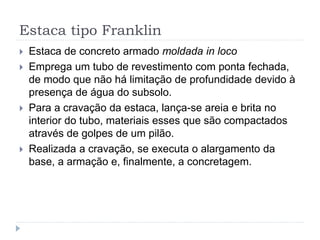 Estaca tipo Franklin
 Estaca de concreto armado moldada in loco
 Emprega um tubo de revestimento com ponta fechada,
de modo que não há limitação de profundidade devido à
presença de água do subsolo.
 Para a cravação da estaca, lança-se areia e brita no
interior do tubo, materiais esses que são compactados
através de golpes de um pilão.
 Realizada a cravação, se executa o alargamento da
base, a armação e, finalmente, a concretagem.
 