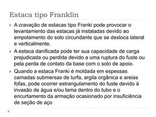 Estaca tipo Franklin
 A cravação de estacas tipo Franki pode provocar o
levantamento das estacas já instaladas devido ao
empolamento do solo circundante que se desloca lateral
e verticalmente.
 A estaca danificada pode ter sua capacidade de carga
prejudicada ou perdida devido a uma ruptura do fuste ou
pela perda de contato da base com o solo de apoio.
 Quando a estaca Franki é moldada em espessas
camadas submersas de turfa, argila orgânica e areias
fofas, pode ocorrer estrangulamento do fuste devido à
invasão de água e/ou lama dentro do tubo e o
encurtamento da armação ocasionado por insuficiência
de seção de aço
 