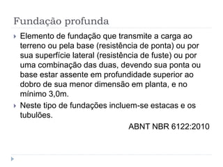 Fundação profunda
 Elemento de fundação que transmite a carga ao
terreno ou pela base (resistência de ponta) ou por
sua superfície lateral (resistência de fuste) ou por
uma combinação das duas, devendo sua ponta ou
base estar assente em profundidade superior ao
dobro de sua menor dimensão em planta, e no
mínimo 3,0m.
 Neste tipo de fundações incluem-se estacas e os
tubulões.
ABNT NBR 6122:2010
 