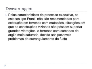 Desvantagem
 Pelas características do processo executivo, as
estacas tipo Franki não são recomendadas para
execução em terrenos com matacões, situações em
que as construções vizinhas não possam suportar
grandes vibrações, e terrenos com camadas de
argila mole saturada, devido aos possíveis
problemas de estrangulamento do fuste
 